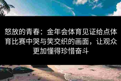 怒放的青春：金年会体育见证给点体育比赛中哭与笑交织的画面，让观众更加懂得珍惜奋斗
