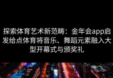探索体育艺术新范畴：金年会app启发给点体育将音乐、舞蹈元素融入大型开幕式与颁奖礼