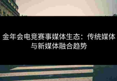 金年会电竞赛事媒体生态：传统媒体与新媒体融合趋势
