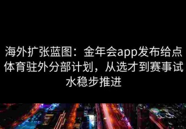 海外扩张蓝图：金年会app发布给点体育驻外分部计划，从选才到赛事试水稳步推进