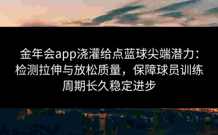 金年会app浇灌给点蓝球尖端潜力:检测拉伸与放松质量,保障球员训练周期长久稳定进步 金年会app浇灌给点蓝球尖端潜力:检测拉伸与放松质量,保障球员训练周期长久稳定进步
