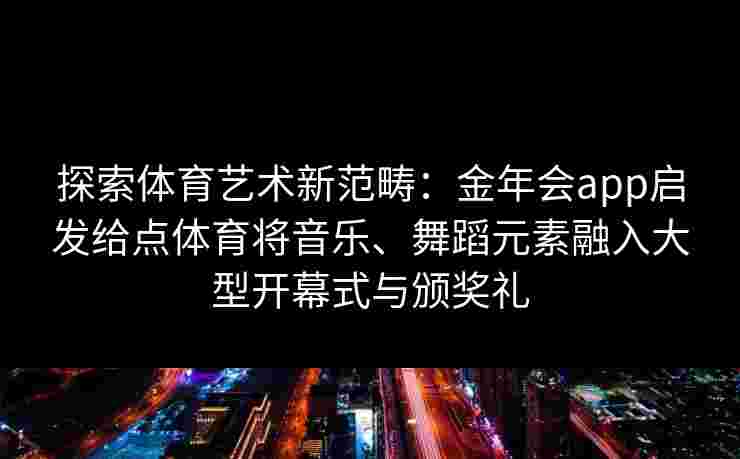 探索体育艺术新范畴:金年会app启发给点体育将音乐、舞蹈元素融入大型开幕式与颁奖礼 探索体育艺术新范畴:金年会app启发给点体育将音乐、舞蹈元素融入大型开幕式与颁奖礼