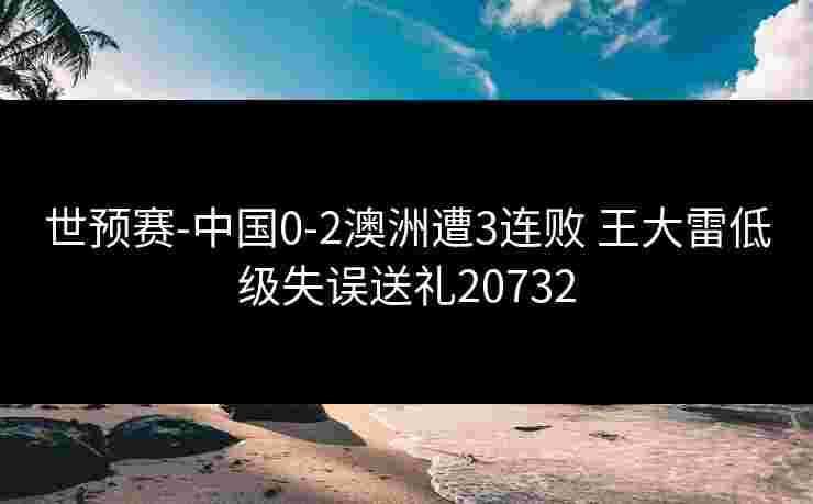 世预赛-中国0-2澳洲遭3连败 王大雷低级失误送礼20732 世预赛-中国0-2澳洲遭3连败 王大雷低级失误送礼20732