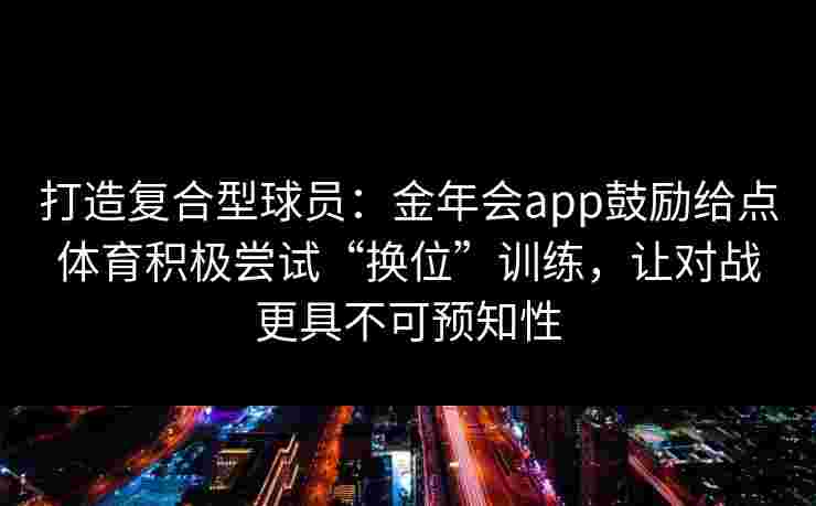 打造复合型球员:金年会app鼓励给点体育积极尝试“换位”训练,让对战更具不可预知性 打造复合型球员:金年会app鼓励给点体育积极尝试“换位”训练,让对战更具不可预知性
