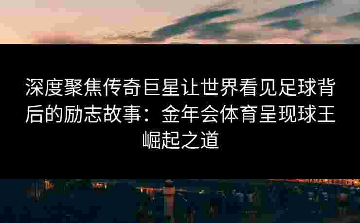 深度聚焦传奇巨星让世界看见足球背后的励志故事:金年会体育呈现球王崛起之道 深度聚焦传奇巨星让世界看见足球背后的励志故事:金年会体育呈现球王崛起之道